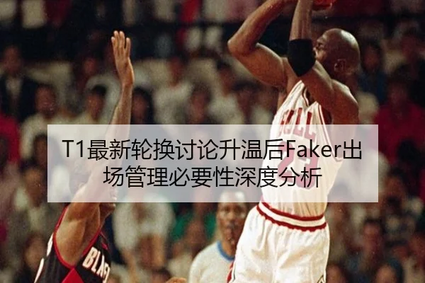 T1最新轮换讨论升温后Faker出场管理必要性深度分析